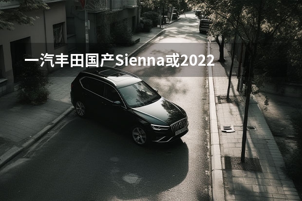 一汽丰田国产Sienna或2022年12月量产 奥迪一汽纯电动项目曝光，投产Q6L、Q6L轿跑、E6L，年产15万