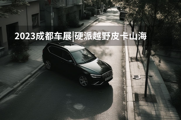 2023成都车展|硬派越野皮卡山海炮性能版全球首秀（展翼跑车/硬派越野/爆改皮卡，盘点成都车展上的“新物种”）
