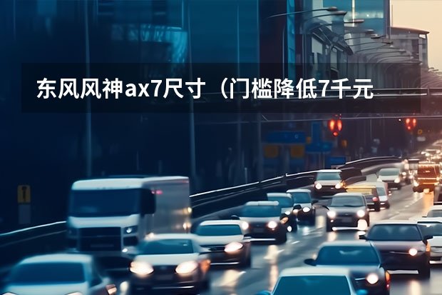东风风神ax7尺寸（门槛降低7千元！这长轴距SUV新款上市 11.99万起！）