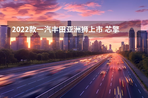 2022款一汽丰田亚洲狮上市 芯擎科技获一汽集团战略投资