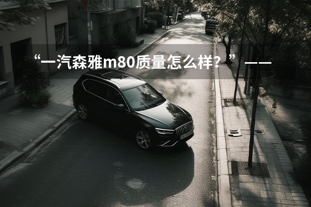 “一汽森雅m80质量怎么样?”——全面解析这款车的性能与优缺点