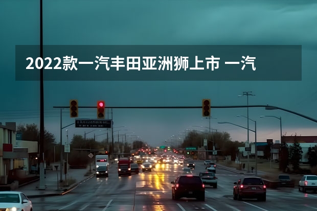 2022款一汽丰田亚洲狮上市 一汽奔腾E05将于4月10日上市
