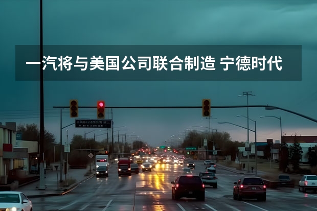 一汽将与美国公司联合制造 宁德时代与一汽解放成立合资公司