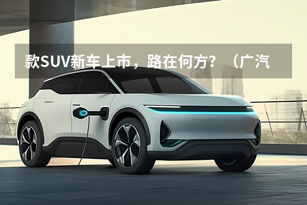款SUV新车上市,路在何方?(广汽丰田新款suv)