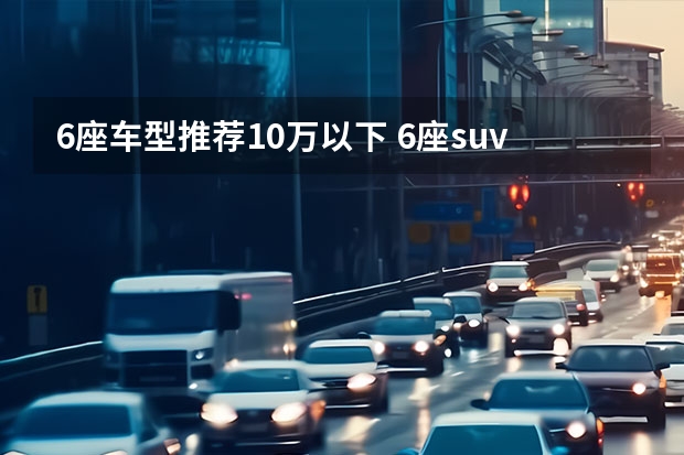 6座车型推荐10万以下 6座suv排行榜前十名