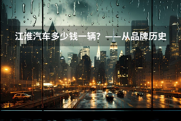 江淮汽车多少钱一辆?——从品牌历史、车型选择和市场价格三个方面剖析江淮汽车