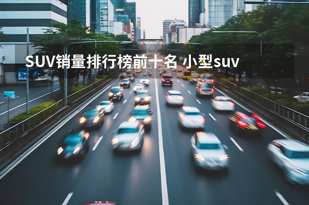 SUV销量排行榜前十名 小型suv车型销量排名前十名