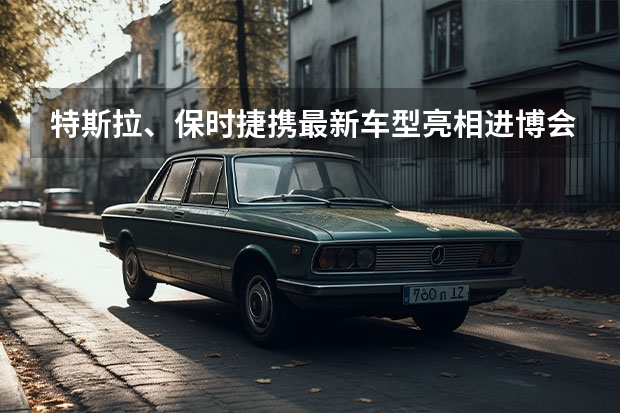 特斯拉、保时捷携最新车型亮相进博会,有什么信息值得关注?
