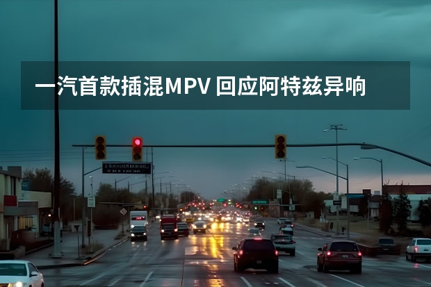 一汽首款插混MPV 回应阿特兹异响质疑