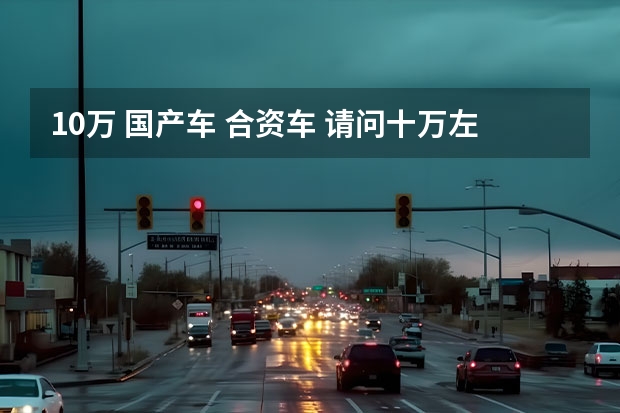 10万 国产车 合资车 请问十万左右买国产车还是合资车?