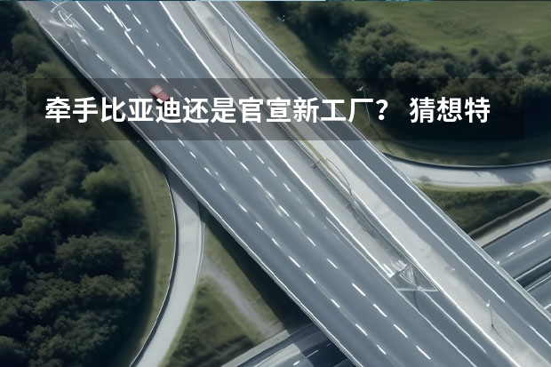 牵手比亚迪还是官宣新工厂？ 猜想特斯拉在国内四个新动作（特斯拉停止与比亚迪合作?比亚迪回应）