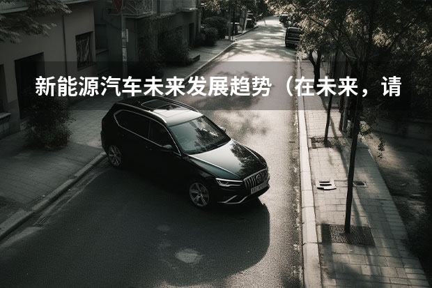 新能源汽车未来发展趋势（在未来，请问新能源汽车的发展是啥？）