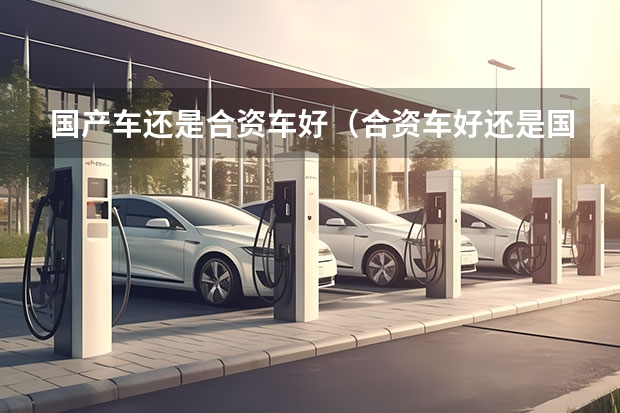 国产车还是合资车好（合资车好还是国产车好）