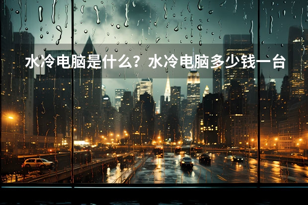 水冷电脑是什么?水冷电脑多少钱一台?