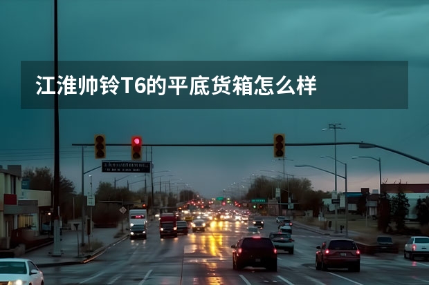 江淮帅铃T6的平底货箱怎么样