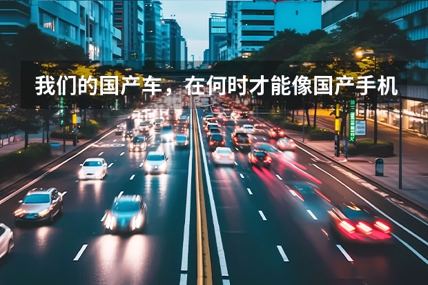 我们的国产车，在何时才能像国产手机一样碾压合资车？ 实现超越普通合资车的国产车