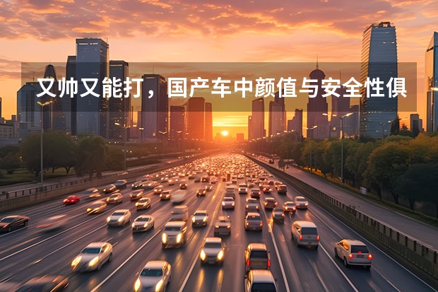 又帅又能打，国产车中颜值与安全性俱佳车型盘点（突破国产车设计天花板，这三款自主SUV颜值撑起一片天？）