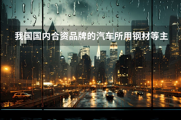 我国国内合资品牌的汽车所用钢材等主要材料是进口的还是过产的 国产车跟合资车的差距，真的只是三大件？