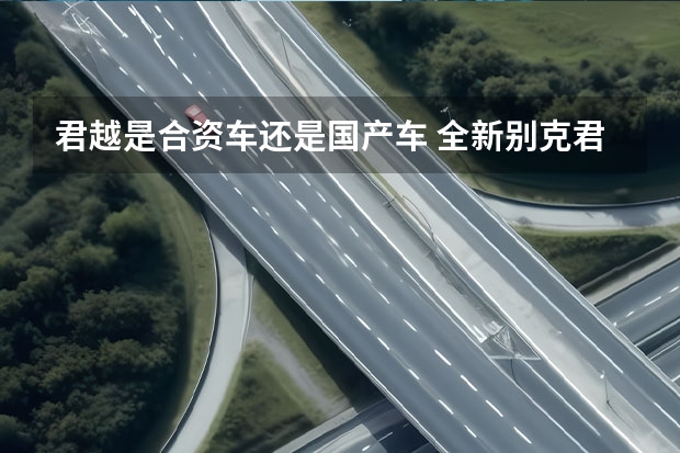 君越是合资车还是国产车 全新别克君越上市，17.99万元起，卷翻合资中大型车？