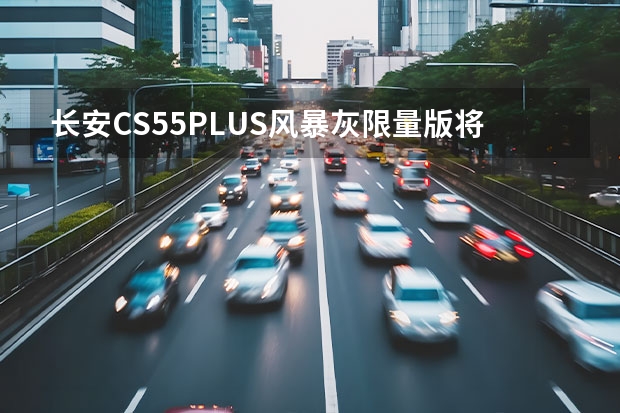长安CS55PLUS风暴灰限量版将于今日上市 CLTC续航里程达700km