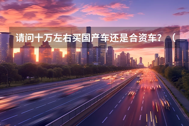 请问十万左右买国产车还是合资车？（人生第一辆车，预算10万左右，选国产车好，还是合资车好？）