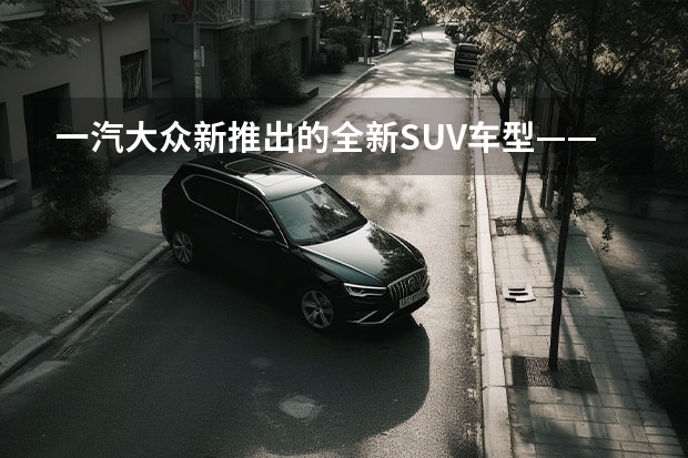 一汽大众新推出的全新SUV车型——探影（上）：革新设计，强劲性能，领略时尚驾驶乐趣 大众suv有哪几款车型