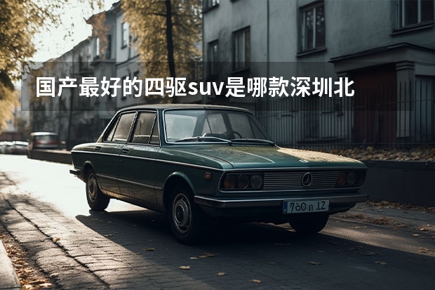 国产最好的四驱suv是哪款深圳北 口碑最好的SUV推荐：自动驾驶技术、豪华配置、越野能力全方位升级