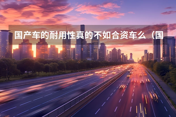国产车的耐用性真的不如合资车么（国产车还是合资车好）