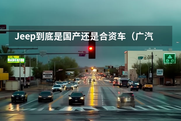 Jeep到底是国产还是合资车（广汽菲克和jeep的关系）
