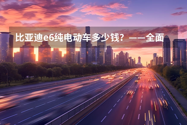 比亚迪e6纯电动车多少钱？——全面解读比亚迪e6纯电动车价格