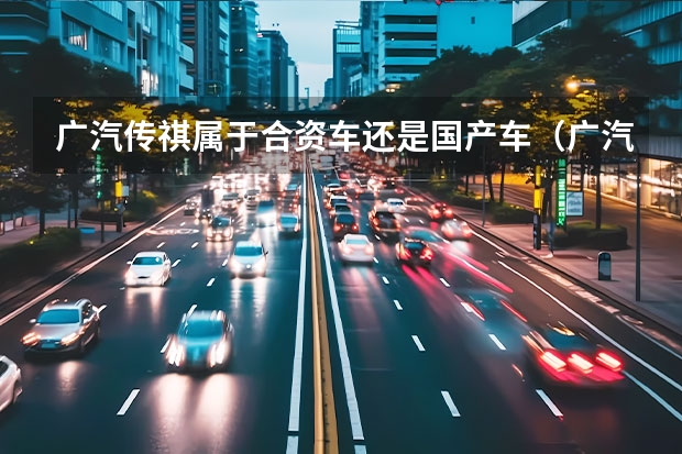广汽传祺属于合资车还是国产车（广汽本田是合资车还是国产车，广汽本田是国企还是私企）