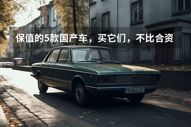 保值的5款国产车，买它们，不比合资车差？（继H6之后，CS75PLUS也被质疑，国产车就是不如合资车？）