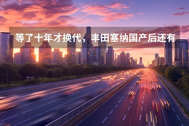 等了十年才换代，丰田塞纳国产后还有多少底气？
