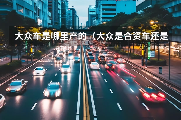 大众车是哪里产的（大众是合资车还是国产车）