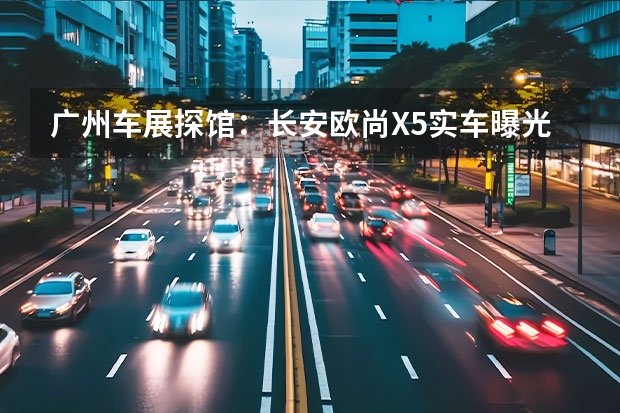 广州车展探馆：长安欧尚X5实车曝光 五种颜色/多项升级