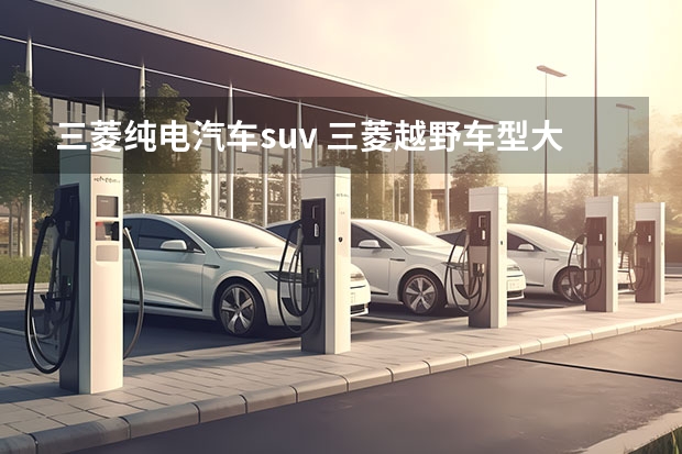 三菱纯电汽车suv 三菱越野车型大全：从帕杰罗到欧蓝德，全面解析三菱越野车系列
