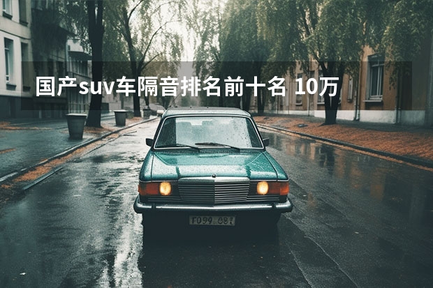 国产suv车隔音排名前十名 10万隔音效果最好的suv
