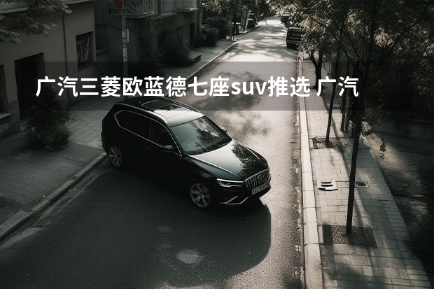 广汽三菱欧蓝德.七座suv推选 广汽三菱最新款SUV：欧蓝德（Outlander）全方位解读