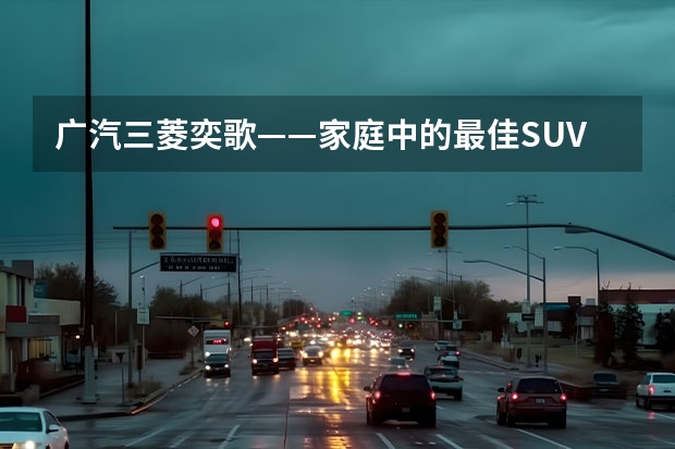 广汽三菱奕歌——家庭中的最佳SUV（广汽三菱最新款suv）