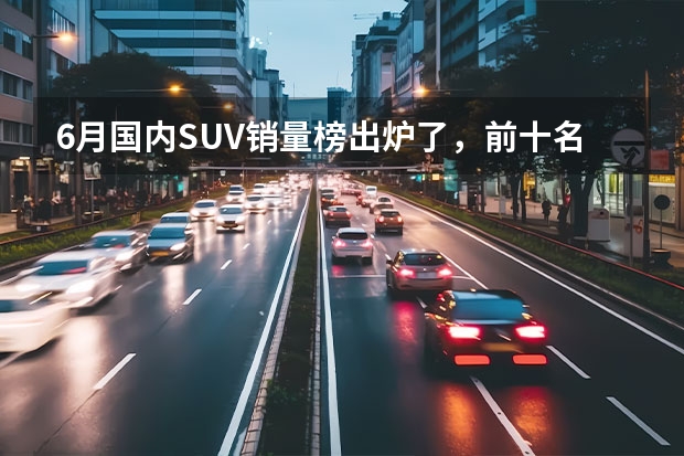 6月国内SUV销量榜出炉了，前十名中国产车与合资车各占一半 suv销量排行榜前十口碑最好（suv销量排行榜前十名）