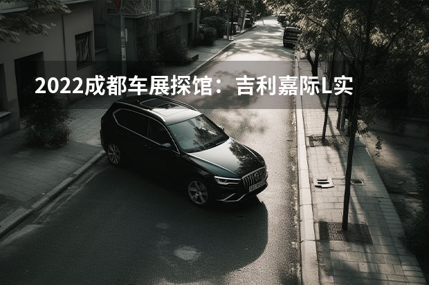 2022成都车展探馆：吉利嘉际L实车 吉利控股与区块链技术公司Concordium设立合资公司