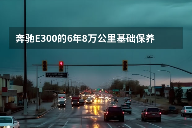 奔驰E300的6年8万公里基础保养都包括什么？