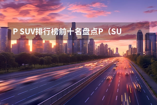P SUV排行榜前十名盘点P（SUV车型排名前十名）