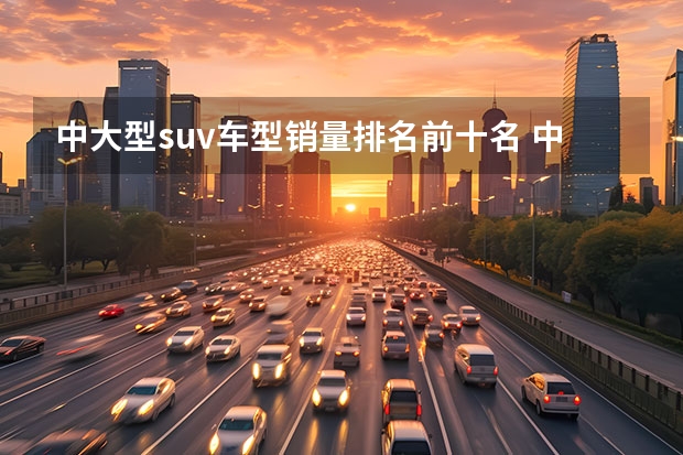 中大型suv车型销量排名前十名 中大型suv销量排行榜前十名