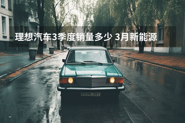 理想汽车3季度销量多少 3月新能源品牌销量榜：广汽埃安狂甩4万台，理想破2万大关