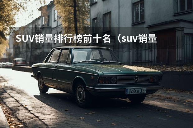 SUV销量排行榜前十名（suv销量排行榜前十口碑最好（suv销量排行榜前十名））