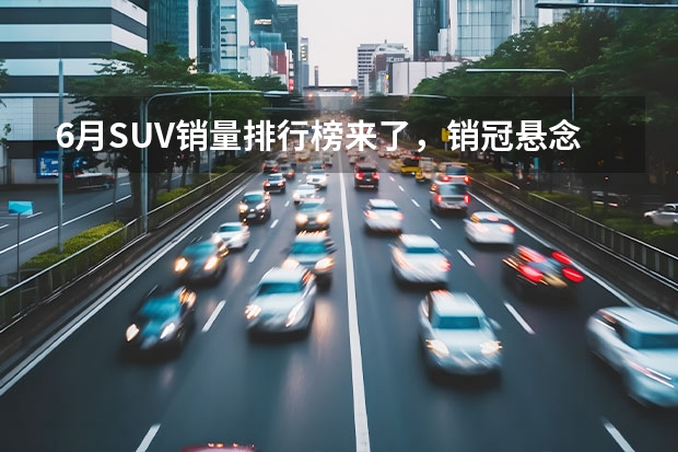 6月SUV销量排行榜来了，销冠悬念不大，差距却在缩小！（大跌36%！6月国产小型SUV销量排行榜，缤越夺冠，宝骏510跌至第六）
