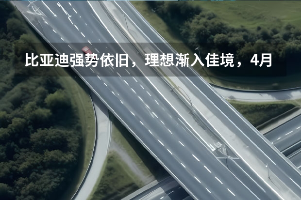 比亚迪强势依旧，理想渐入佳境，4月新能源SUV销量榜解读（3月新势力销量榜出炉 ，多家销量同比大涨，一家破4万辆）