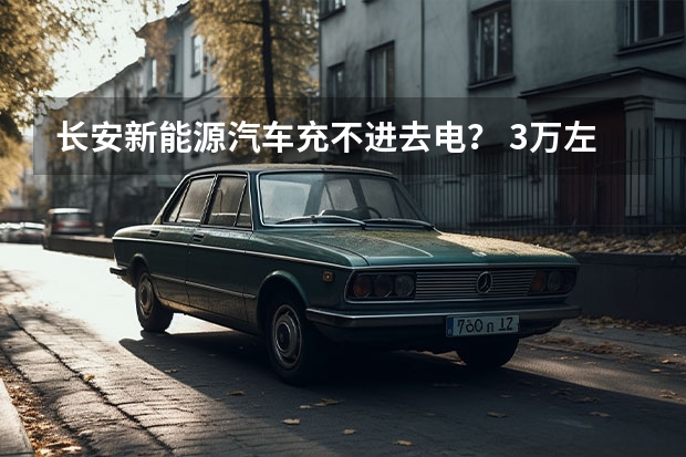 长安新能源汽车充不进去电？ 3万左右的新能源汽车推荐