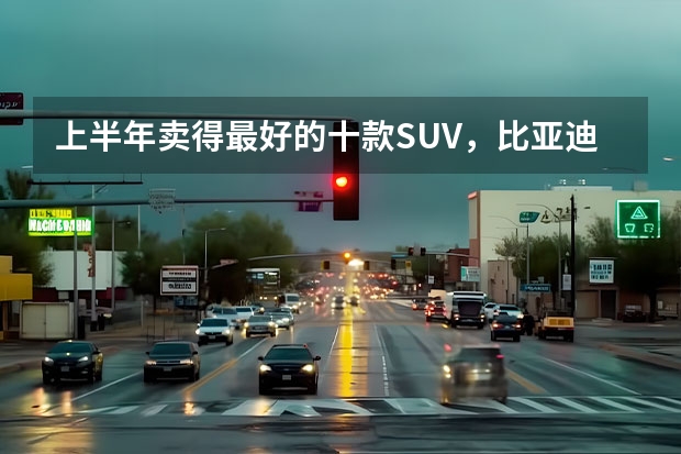上半年卖得最好的十款SUV，比亚迪占4席，燃油车压力大（suv车型销量排行榜）